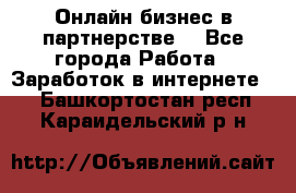 Онлайн бизнес в партнерстве. - Все города Работа » Заработок в интернете   . Башкортостан респ.,Караидельский р-н